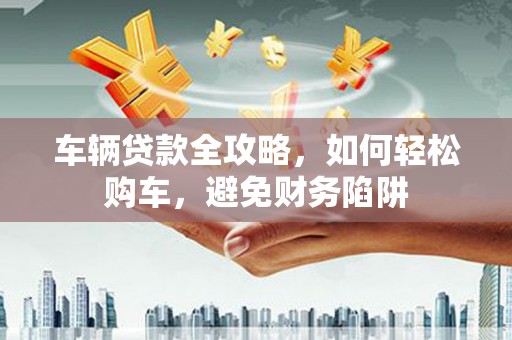 尼玛车辆贷款全攻略，如何轻松购车，避免财务陷阱