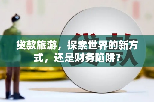 尼玛贷款旅游，探索世界的新方式，还是财务陷阱？